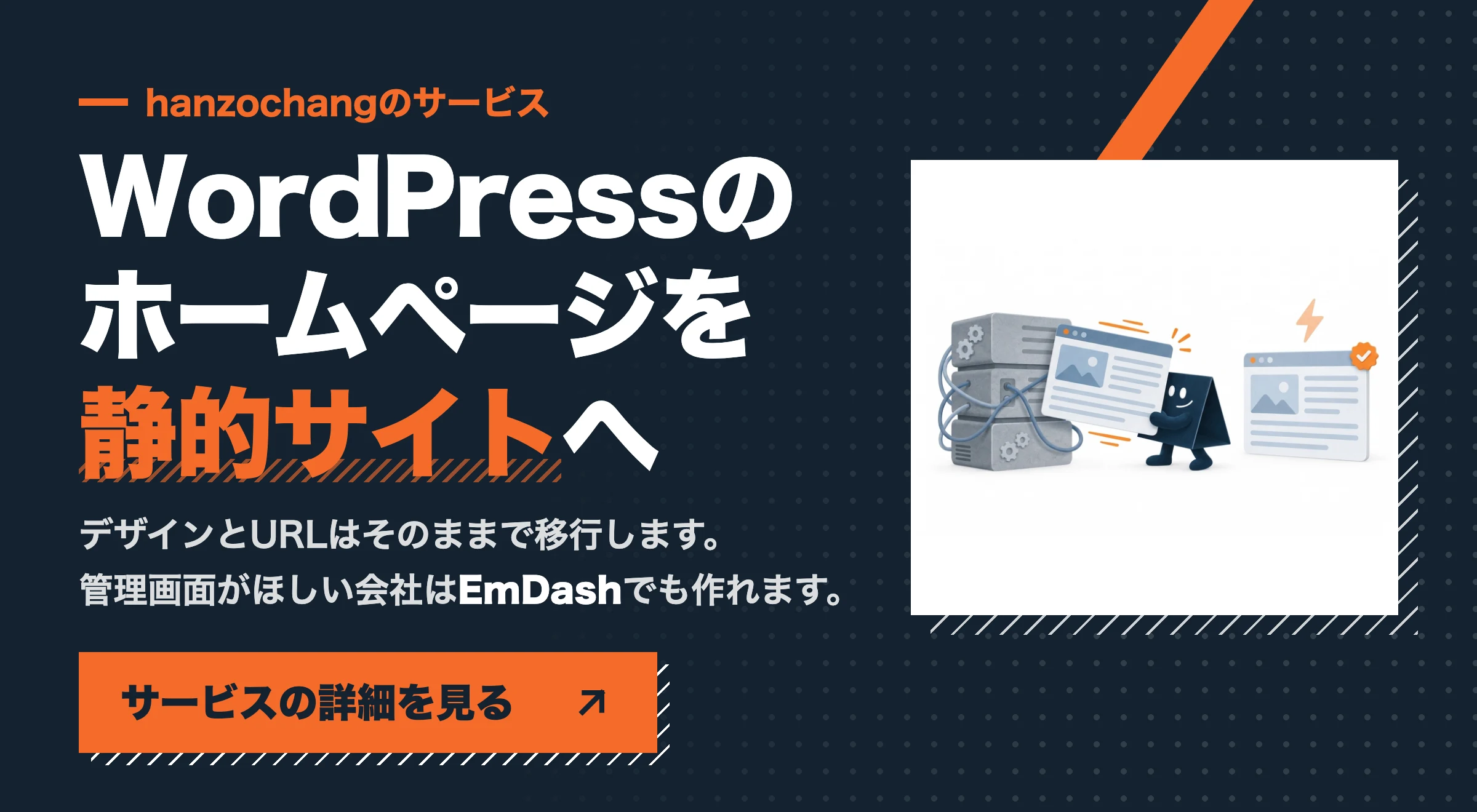 hanzochangのサービス WordPressのホームページを静的サイトへ。デザインとURLはそのままで移行します。管理画面がほしい会社はEmDashでも作れます。サービスの詳細を見る